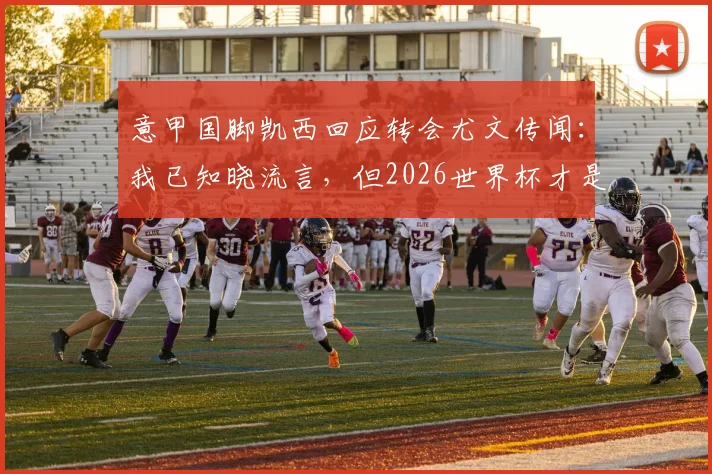 意甲国脚凯西回应转会尤文传闻:我已知晓流言,但2026世界杯才是当前唯一目标