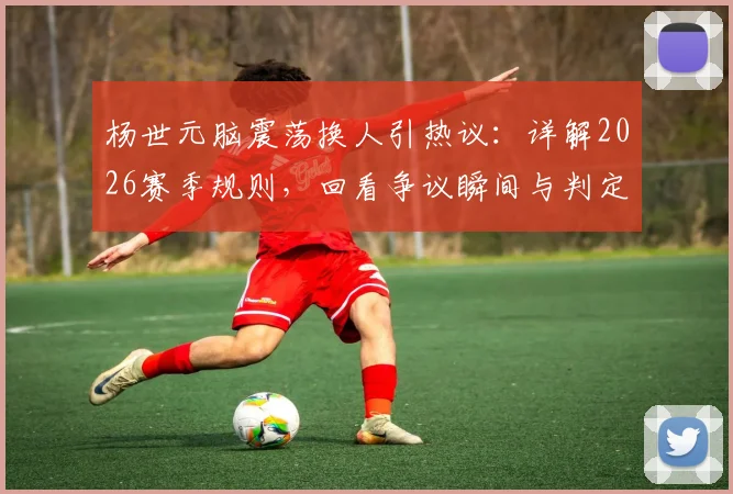 杨世元脑震荡换人引热议:详解2026赛季规则,回看争议瞬间与判定标准