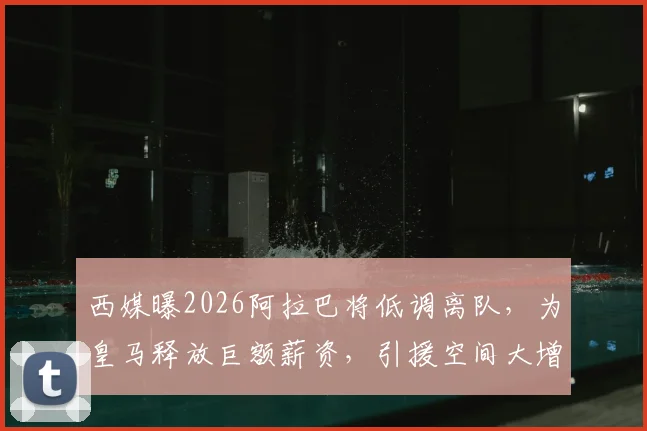 西媒曝2026阿拉巴将低调离队，为皇马释放巨额薪资，引援空间大增