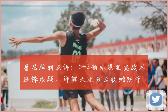 鲁尼犀利点评：5-2领先恩里克战术选择成疑，详解大比分后收缩防守时机与巴黎2026赛季防守问题