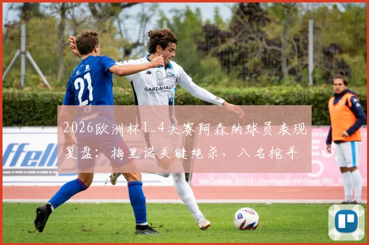 2026欧洲杯1_4决赛阿森纳球员表现复盘:梅里诺关键绝杀,八名枪手如何助力各自国家队晋级四强