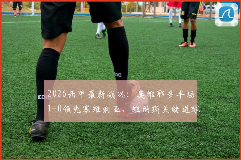 2026西甲最新战况：奥维耶多半场1-0领先塞维利亚，维纳斯关键进球，夸西争议直红引发讨论