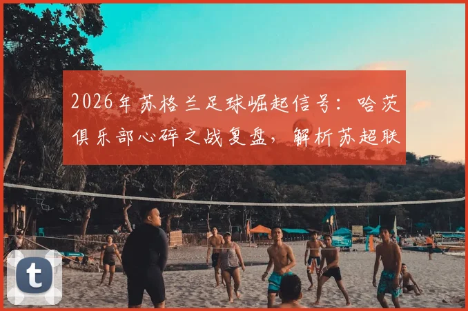 2026年苏格兰足球崛起信号：哈茨俱乐部心碎之战复盘，解析苏超联赛复苏背后的关键原因