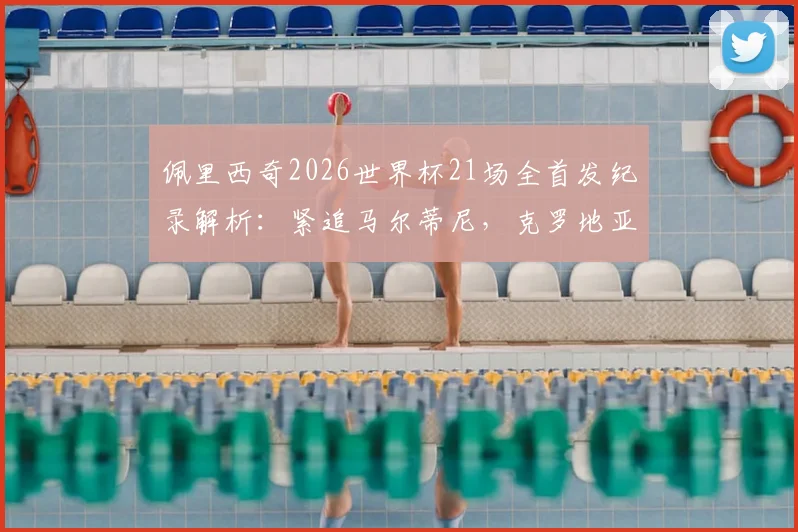 佩里西奇2026世界杯21场全首发纪录解析：紧追马尔蒂尼，克罗地亚传奇如何炼成