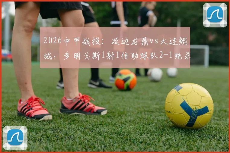 2026中甲战报:延边龙鼎vs大连鲲城,多明戈斯1射1传助球队2-1绝杀,附本场关键数据分析