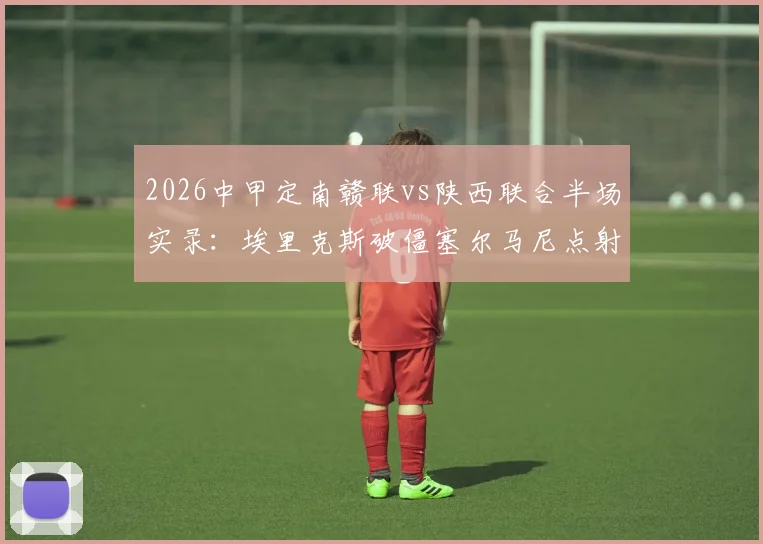 2026中甲定南赣联vs陕西联合半场实录：埃里克斯破僵塞尔马尼点射，1-1激战集锦与进球回放